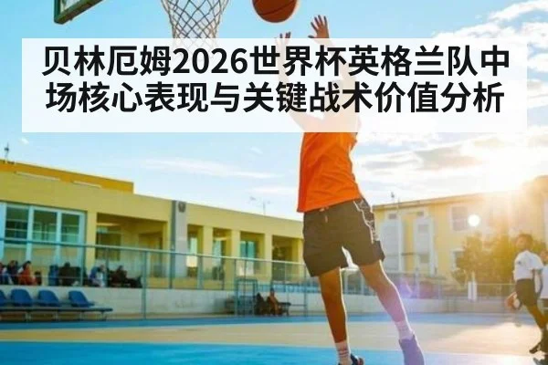 贝林厄姆2026世界杯英格兰队中场核心表现与关键战术价值分析