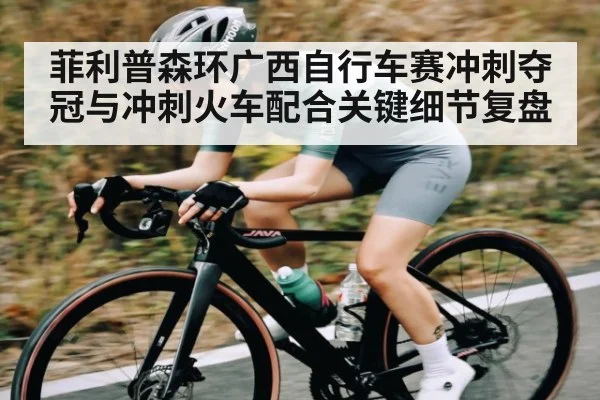 菲利普森环广西自行车赛冲刺夺冠与冲刺火车配合关键细节复盘