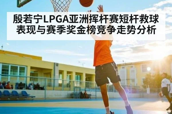 殷若宁LPGA亚洲挥杆赛短杆救球表现与赛季奖金榜竞争走势分析